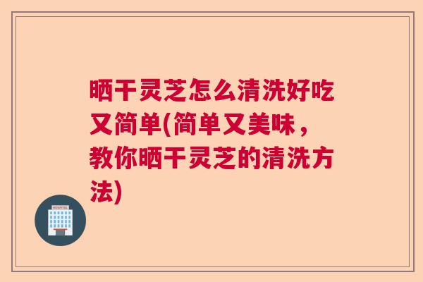 晒干灵芝怎么清洗好吃又简单(简单又美味，教你晒干灵芝的清洗方法)