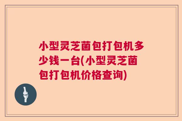 小型灵芝菌包打包机多少钱一台(小型灵芝菌包打包机价格查询)
