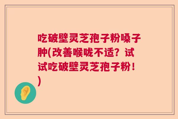 吃破壁灵芝孢子粉嗓子肿(改善喉咙不适？试试吃破壁灵芝孢子粉！)