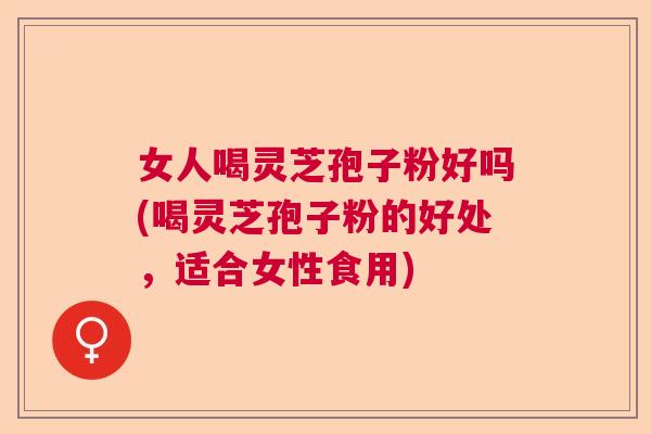 女人喝灵芝孢子粉好吗(喝灵芝孢子粉的好处，适合女性食用)