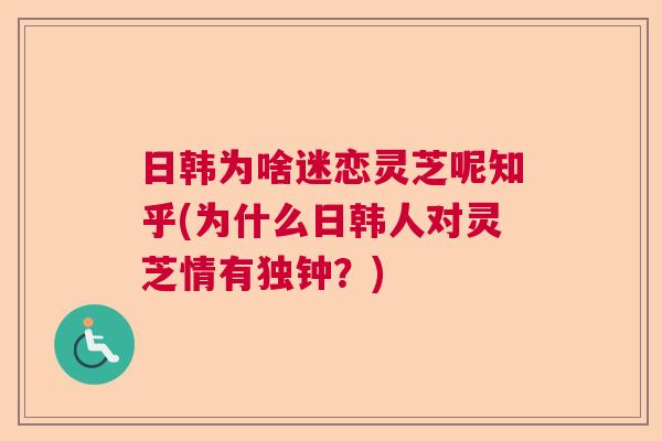 日韩为啥迷恋灵芝呢知乎(为什么日韩人对灵芝情有独钟？)