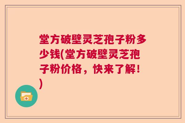 堂方破壁灵芝孢子粉多少钱(堂方破壁灵芝孢子粉价格，快来了解！)