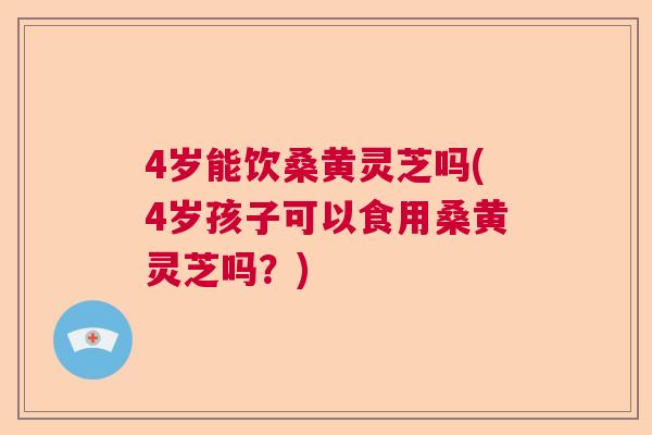 4岁能饮桑黄灵芝吗(4岁孩子可以食用桑黄灵芝吗？)