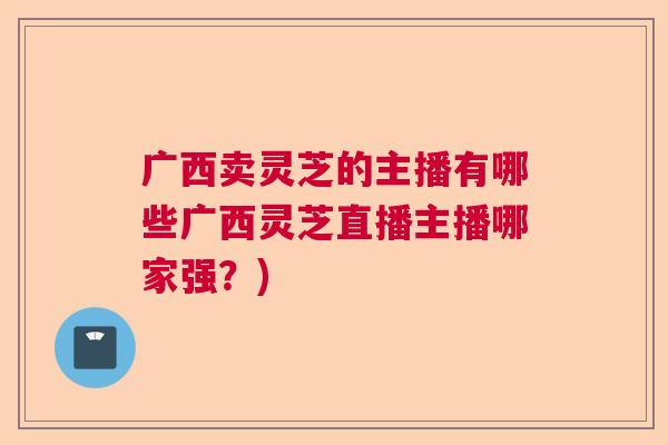 广西卖灵芝的主播有哪些广西灵芝直播主播哪家强？)