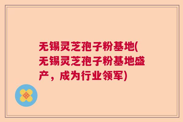 无锡灵芝孢子粉基地(无锡灵芝孢子粉基地盛产，成为行业领军)