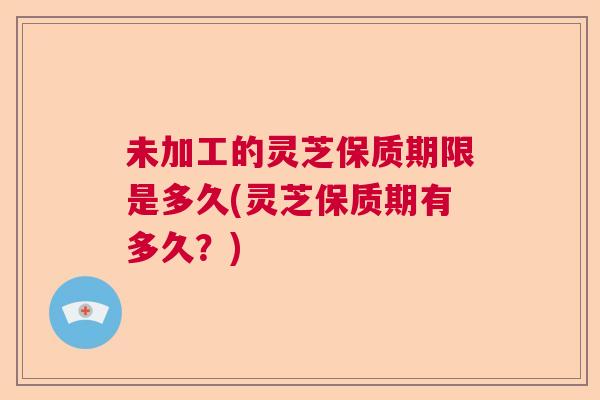 未加工的灵芝保质期限是多久(灵芝保质期有多久？)