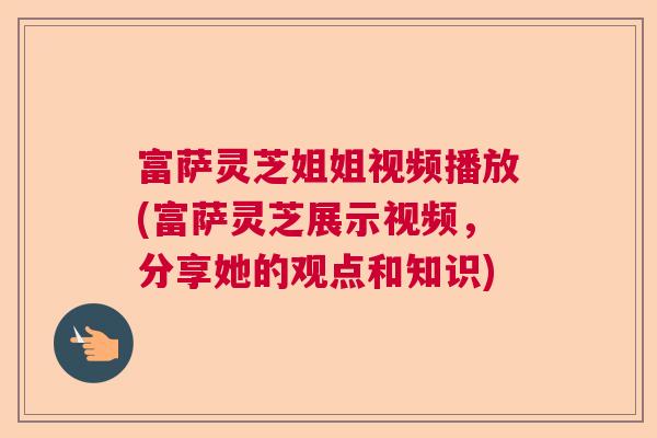 富萨灵芝姐姐视频播放(富萨灵芝展示视频，分享她的观点和知识)