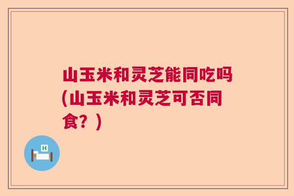 山玉米和灵芝能同吃吗(山玉米和灵芝可否同食？)