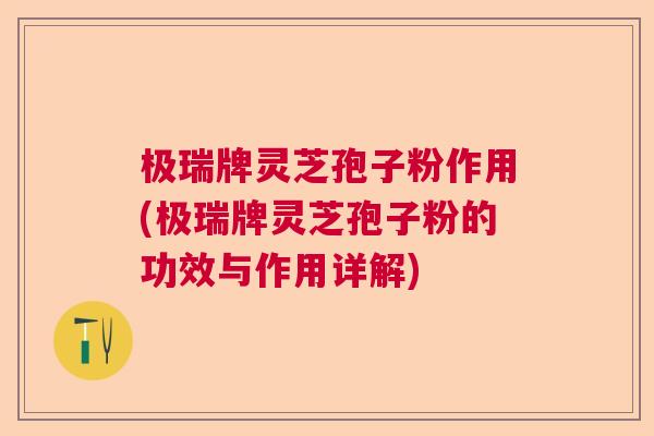 极瑞牌灵芝孢子粉作用(极瑞牌灵芝孢子粉的功效与作用详解)