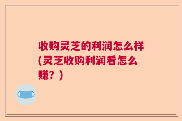 收购灵芝的利润怎么样(灵芝收购利润看怎么赚？)