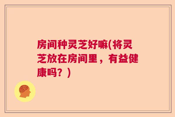 房间种灵芝好嘛(将灵芝放在房间里，有益健康吗？)