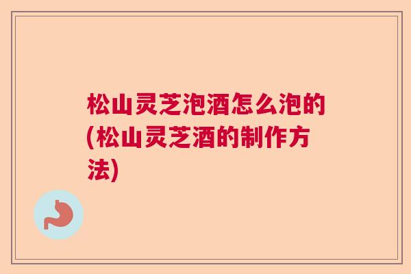 松山灵芝泡酒怎么泡的(松山灵芝酒的制作方法)