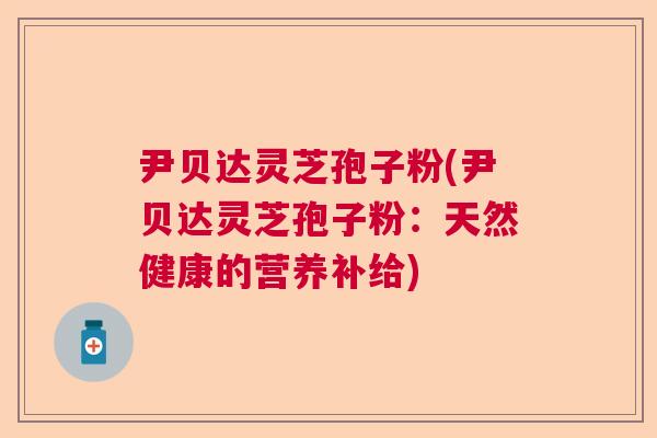 尹贝达灵芝孢子粉(尹贝达灵芝孢子粉：天然健康的营养补给)