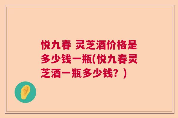 悦九春 灵芝酒价格是多少钱一瓶(悦九春灵芝酒一瓶多少钱？)