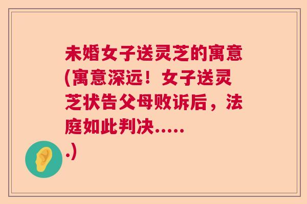 未婚女子送灵芝的寓意(寓意深远！女子送灵芝状告父母败诉后，法庭如此判决......)