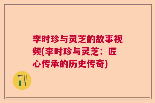 李时珍与灵芝的故事视频(李时珍与灵芝：匠心传承的历史传奇)