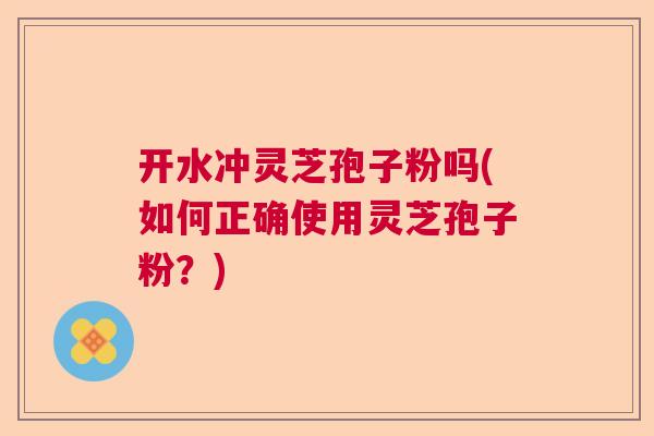 开水冲灵芝孢子粉吗(如何正确使用灵芝孢子粉？)
