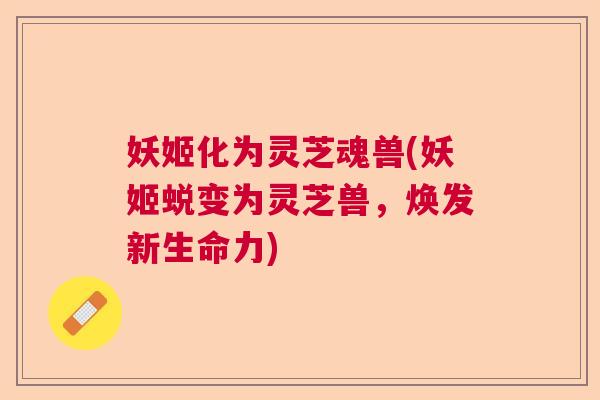 妖姬化为灵芝魂兽(妖姬蜕变为灵芝兽，焕发新生命力)