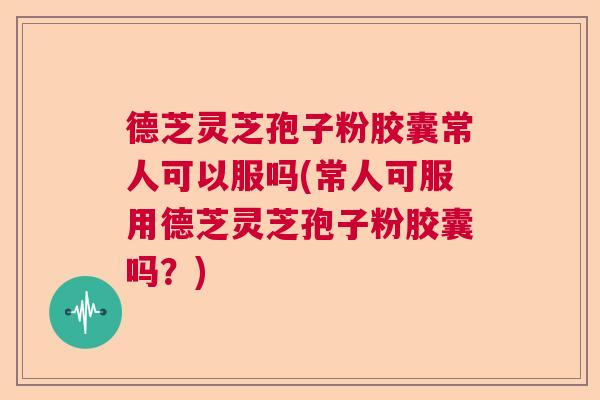 德芝灵芝孢子粉胶囊常人可以服吗(常人可服用德芝灵芝孢子粉胶囊吗？)