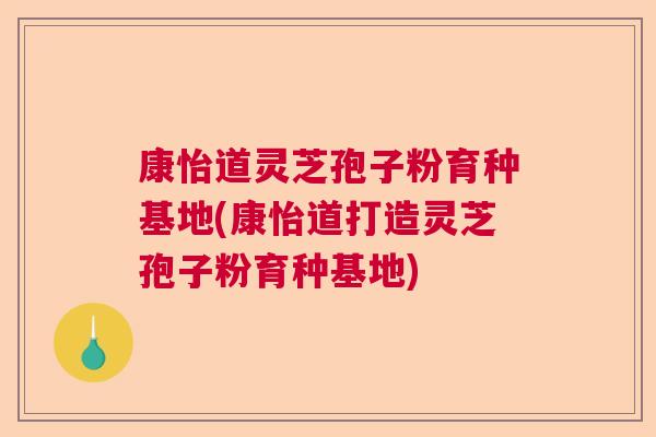 康怡道灵芝孢子粉育种基地(康怡道打造灵芝孢子粉育种基地)