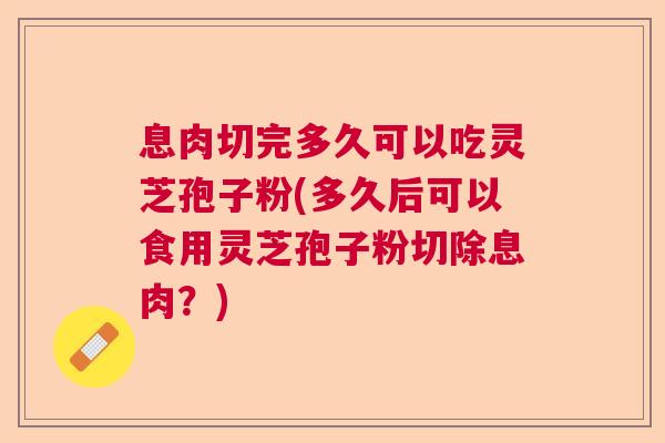 息肉切完多久可以吃灵芝孢子粉(多久后可以食用灵芝孢子粉切除息肉？)