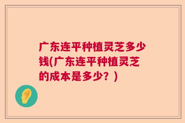 广东连平种植灵芝多少钱(广东连平种植灵芝的成本是多少？)
