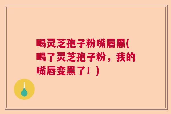 喝灵芝孢子粉嘴唇黑(喝了灵芝孢子粉，我的嘴唇变黑了！)