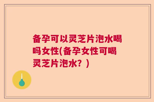备孕可以灵芝片泡水喝吗女性(备孕女性可喝灵芝片泡水？)
