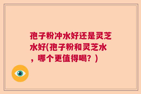 孢子粉冲水好还是灵芝水好(孢子粉和灵芝水，哪个更值得喝？)