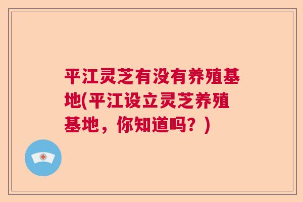 平江灵芝有没有养殖基地(平江设立灵芝养殖基地，你知道吗？)