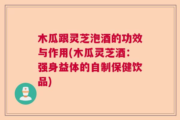 木瓜跟灵芝泡酒的功效与作用(木瓜灵芝酒：强身益体的自制保健饮品)