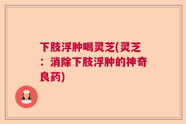下肢浮肿喝灵芝(灵芝：消除下肢浮肿的神奇良药)