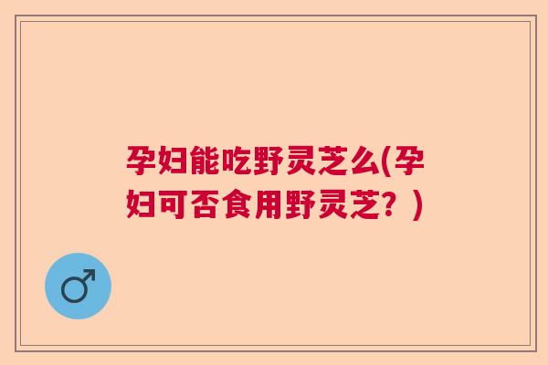 孕妇能吃野灵芝么(孕妇可否食用野灵芝？)