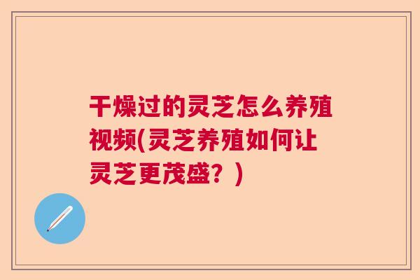 干燥过的灵芝怎么养殖视频(灵芝养殖如何让灵芝更茂盛？)