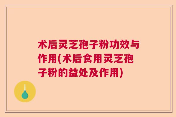术后灵芝孢子粉功效与作用(术后食用灵芝孢子粉的益处及作用)