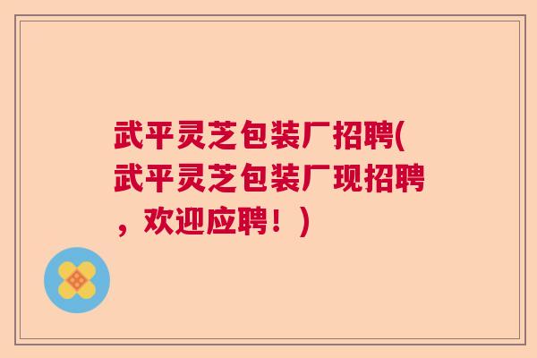 武平灵芝包装厂招聘(武平灵芝包装厂现招聘，欢迎应聘！)