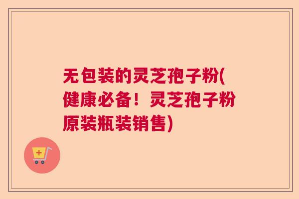 无包装的灵芝孢子粉(健康必备！灵芝孢子粉原装瓶装销售)