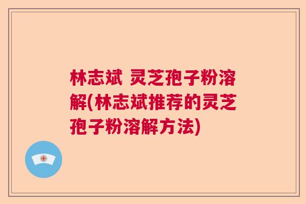 林志斌 灵芝孢子粉溶解(林志斌推荐的灵芝孢子粉溶解方法)