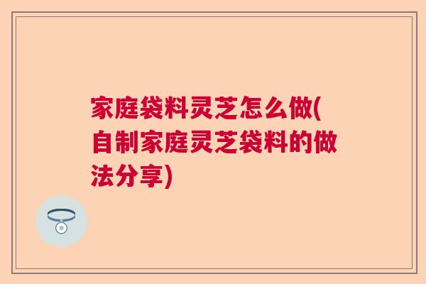 家庭袋料灵芝怎么做(自制家庭灵芝袋料的做法分享)