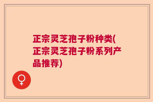 正宗灵芝孢子粉种类(正宗灵芝孢子粉系列产品推荐)
