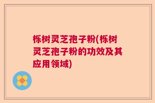 栎树灵芝孢子粉(栎树灵芝孢子粉的功效及其应用领域)