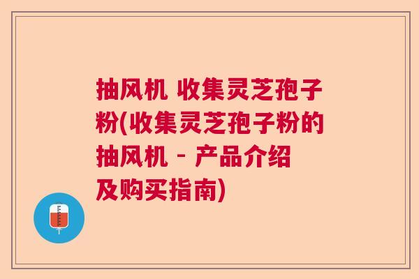 抽风机 收集灵芝孢子粉(收集灵芝孢子粉的抽风机 - 产品介绍及购买指南)