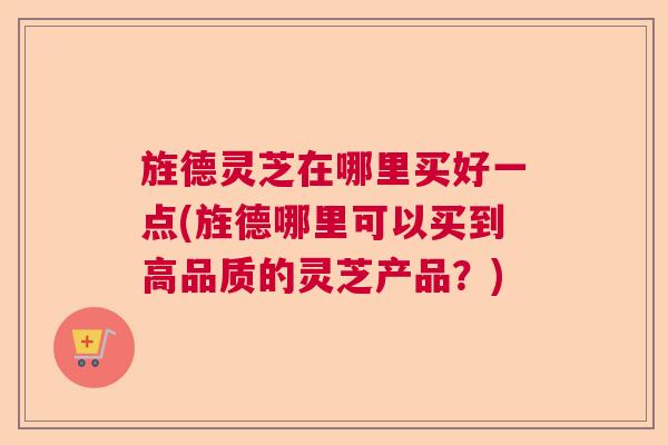 旌德灵芝在哪里买好一点(旌德哪里可以买到高品质的灵芝产品？)