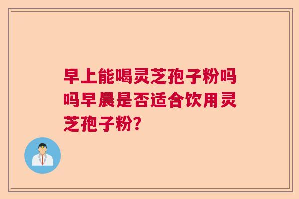 早上能喝灵芝孢子粉吗吗早晨是否适合饮用灵芝孢子粉？