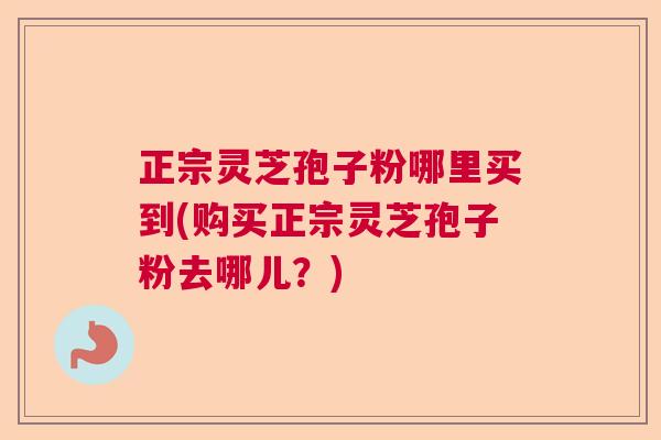 正宗灵芝孢子粉哪里买到(购买正宗灵芝孢子粉去哪儿？)