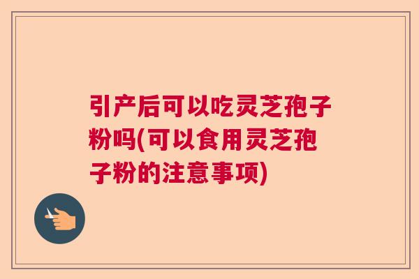 引产后可以吃灵芝孢子粉吗(可以食用灵芝孢子粉的注意事项)