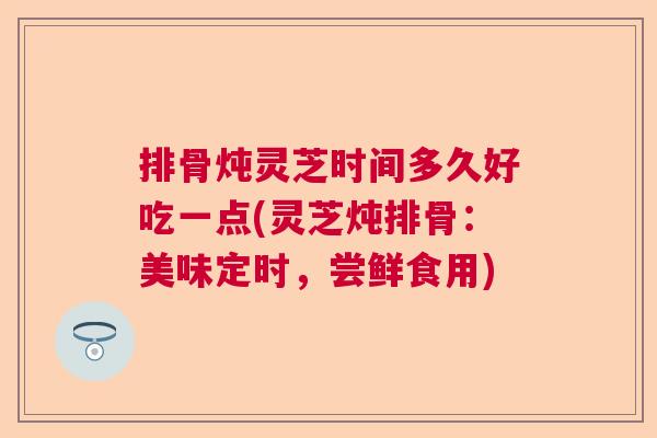 排骨炖灵芝时间多久好吃一点(灵芝炖排骨：美味定时，尝鲜食用)