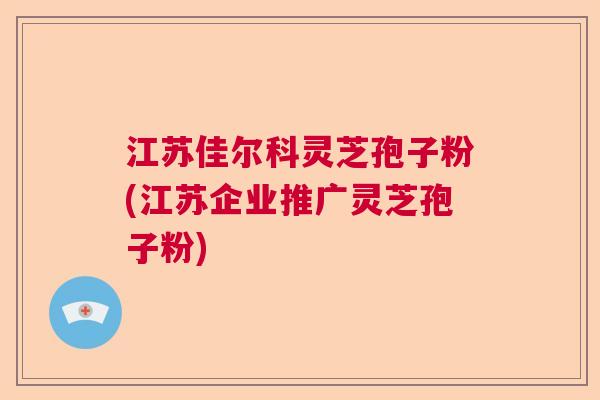 江苏佳尔科灵芝孢子粉(江苏企业推广灵芝孢子粉)