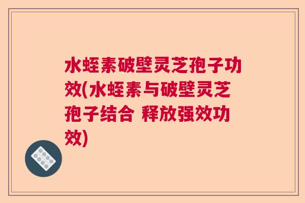 水蛭素破壁灵芝孢子功效(水蛭素与破壁灵芝孢子结合 释放强效功效)