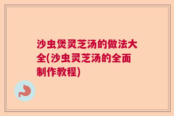 沙虫煲灵芝汤的做法大全(沙虫灵芝汤的全面制作教程)